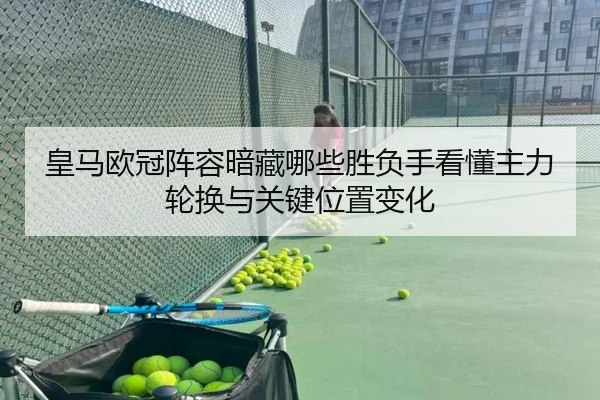 皇马欧冠阵容暗藏哪些胜负手看懂主力轮换与关键位置变化