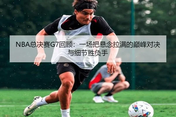 NBA总决赛G7回顾：一场把悬念拉满的巅峰对决与细节胜负手