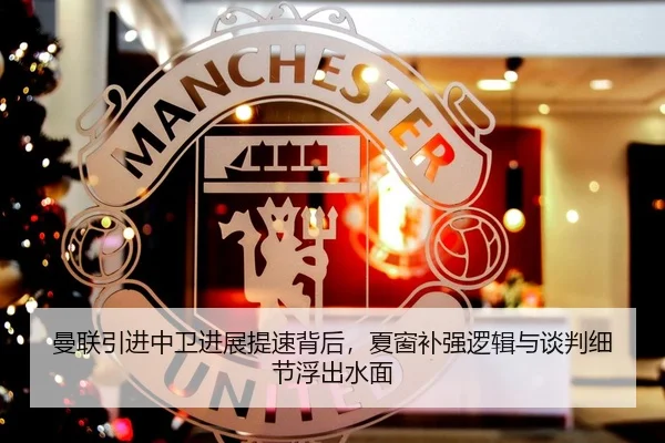 曼联引进中卫进展提速背后，夏窗补强逻辑与谈判细节浮出水面