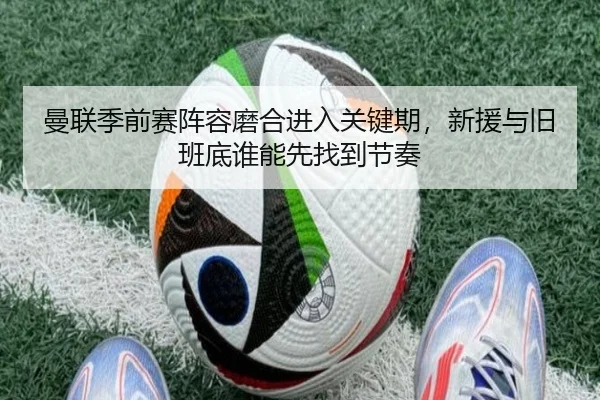 曼联季前赛阵容磨合进入关键期，新援与旧班底谁能先找到节奏